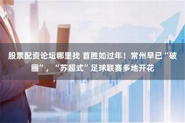 股票配资论坛哪里找 首胜如过年！常州早已“破圈”，“苏超式”足球联赛多地开花