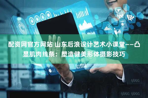 配资网官方网站 山东后浪设计艺术小课堂——凸显肌肉线条：塑造健美形体摄影技巧
