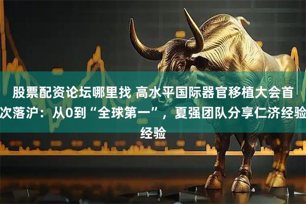 股票配资论坛哪里找 高水平国际器官移植大会首次落沪：从0到“全球第一”，夏强团队分享仁济经验