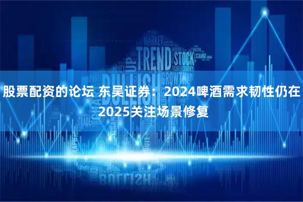 股票配资的论坛 东吴证券：2024啤酒需求韧性仍在 2025关注场景修复