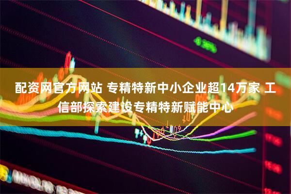 配资网官方网站 专精特新中小企业超14万家 工信部探索建设专精特新赋能中心