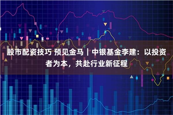 股市配资技巧 预见金马｜中银基金李建：以投资者为本，共赴行业新征程