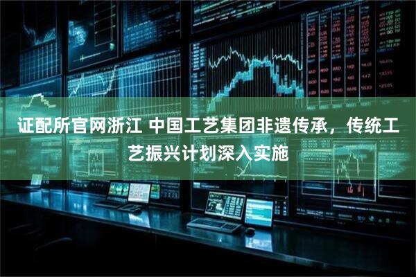 证配所官网浙江 中国工艺集团非遗传承,传统工艺振兴计划深入实施