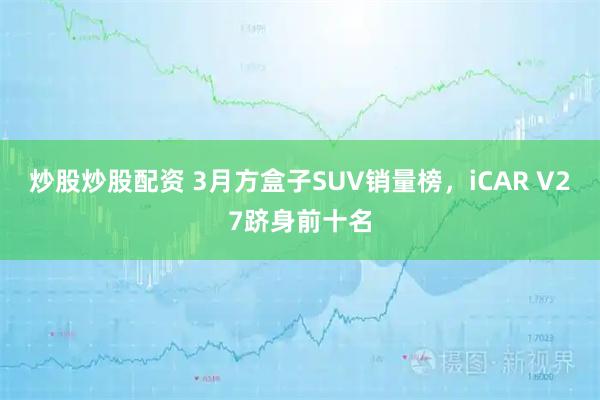 炒股炒股配资 3月方盒子SUV销量榜，iCAR V27跻身前十名