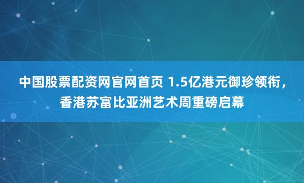 中国股票配资网官网首页 1.5亿港元御珍领衔，香港苏富比亚洲艺术周重磅启幕