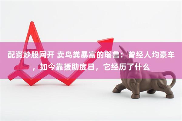 配资炒股网开 卖鸟粪暴富的瑙鲁：曾经人均豪车，如今靠援助度日，它经历了什么