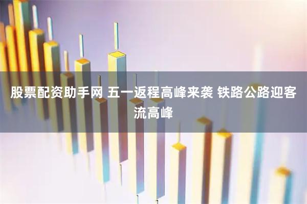 股票配资助手网 五一返程高峰来袭 铁路公路迎客流高峰