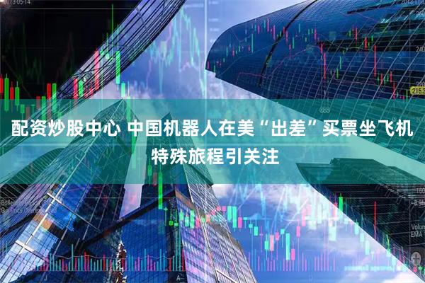 配资炒股中心 中国机器人在美“出差”买票坐飞机 特殊旅程引关注