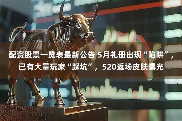 配资股票一览表最新公告 5月礼册出现“陷阱”，已有大量玩家“踩坑”，520返场皮肤曝光