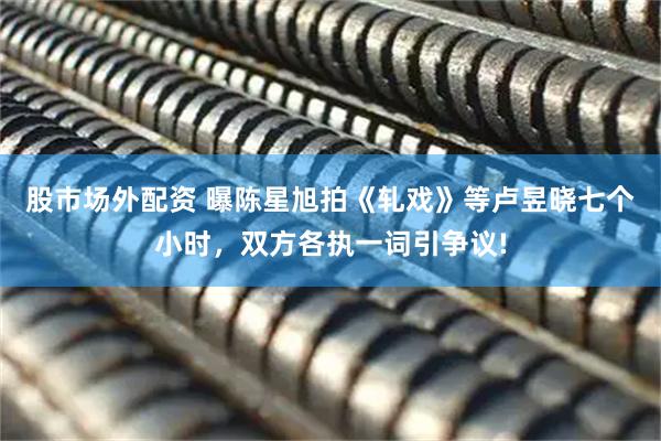 股市场外配资 曝陈星旭拍《轧戏》等卢昱晓七个小时，双方各执一词引争议!