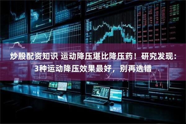 炒股配资知识 运动降压堪比降压药！研究发现：3种运动降压效果最好，别再选错