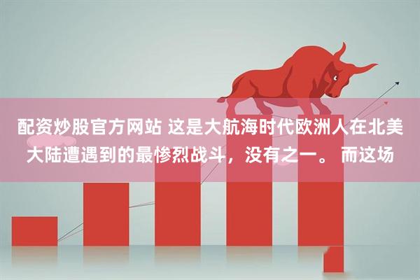 配资炒股官方网站 这是大航海时代欧洲人在北美大陆遭遇到的最惨烈战斗，没有之一。 而这场