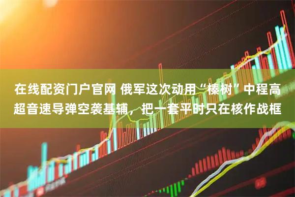 在线配资门户官网 俄军这次动用“榛树”中程高超音速导弹空袭基辅，把一套平时只在核作战框