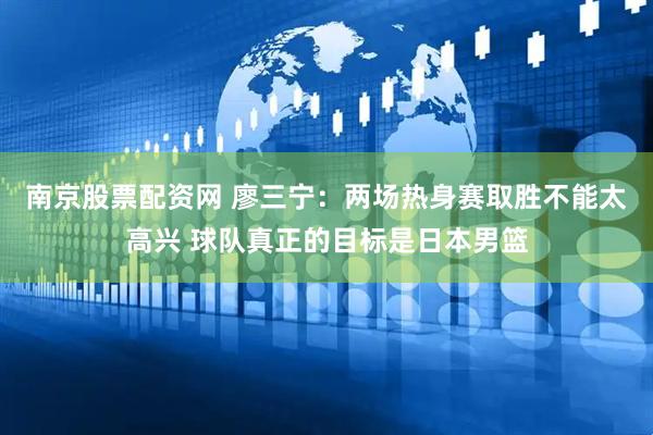 南京股票配资网 廖三宁：两场热身赛取胜不能太高兴 球队真正的目标是日本男篮